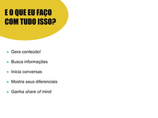 E O QUE EU FAÇO
COM TUDO ISSO?
● Gera conteúdo!
● Busca informações
● Inicia conversas
● Mostra seus diferenciais
● Ganha share of mind
 