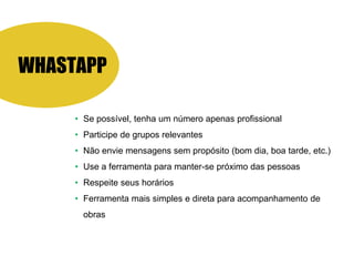 WHASTAPP
• Se possível, tenha um número apenas profissional
• Participe de grupos relevantes
• Não envie mensagens sem propósito (bom dia, boa tarde, etc.)
• Use a ferramenta para manter-se próximo das pessoas
• Respeite seus horários
• Ferramenta mais simples e direta para acompanhamento de
obras
 