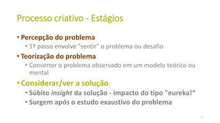 Processo criativo - Estágios
• Percepção do problema
• 1º passo envolve "sentir" o problema ou desafio
• Teorização do problema
• Converter o problema observado em um modelo teórico ou
mental
•Considerar/ver a solução
• Súbito insight da solução - impacto do tipo "eureka!“
• Surgem após o estudo exaustivo do problema
27
 