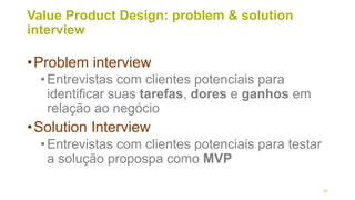 Value Product Design: problem & solution
interview
•Problem interview
•Entrevistas com clientes potenciais para
identificar suas tarefas, dores e ganhos em
relação ao negócio
•Solution Interview
•Entrevistas com clientes potenciais para testar
a solução propospa como MVP
42
 