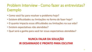 Problem Interview - Como fazer as entrevistas?
Exemplo
• Como você faz para resolver o problema hoje?
• Existem dificuldades ou limitações na forma de fazer hoje?
• O quanto impacta essas dificuldades ou limitações na sua vida?
• Existem expectativas não atendidas?
• Qual será o ganho para você ter essas expectativas atendidas?
NUNCA FALAR DA SOLUÇÃO
IR DESARMADO E PRONTO PARA ESCUTAR
43
 