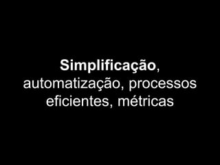 Simplificação,
automatização, processos
eficientes, métricas
 