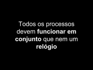 Todos os processos
devem funcionar em
conjunto que nem um
relógio
 