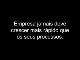 Empresa jamais deve
crescer mais rápido que
os seus processos.
 