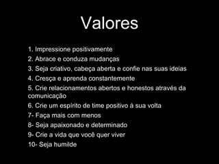 Valores
1. Impressione positivamente
2. Abrace e conduza mudanças
3. Seja criativo, cabeça aberta e confie nas suas ideias
4. Cresça e aprenda constantemente
5. Crie relacionamentos abertos e honestos através da
comunicação
6. Crie um espírito de time positivo à sua volta
7- Faça mais com menos
8- Seja apaixonado e determinado
9- Crie a vida que você quer viver
10- Seja humilde
 