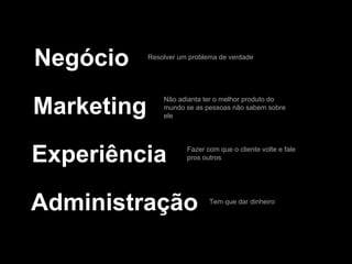 Negócio
Marketing
Experiência
Administração
Resolver um problema de verdade
Não adianta ter o melhor produto do
mundo se as pessoas não sabem sobre
ele
Fazer com que o cliente volte e fale
pros outros
Tem que dar dinheiro
 