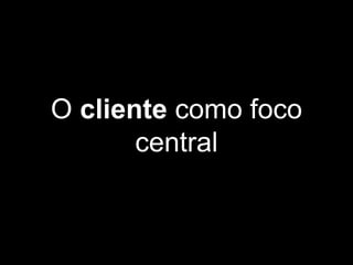 O cliente como foco
central
 