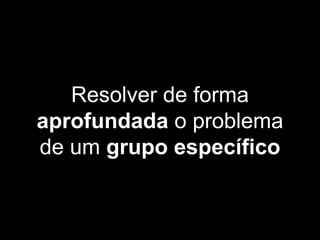 Resolver de forma
aprofundada o problema
de um grupo específico
 