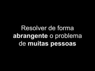 Resolver de forma
abrangente o problema
de muitas pessoas
 