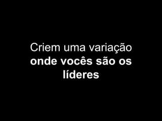 Criem uma variação
onde vocês são os
líderes
 