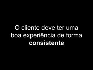 O cliente deve ter uma
boa experiência de forma
consistente
 