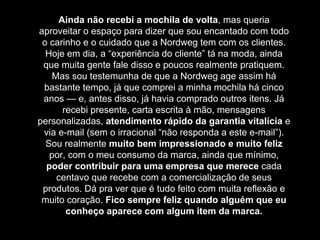 Ainda não recebi a mochila de volta, mas queria
aproveitar o espaço para dizer que sou encantado com todo
o carinho e o cuidado que a Nordweg tem com os clientes.
Hoje em dia, a “experiência do cliente” tá na moda, ainda
que muita gente fale disso e poucos realmente pratiquem.
Mas sou testemunha de que a Nordweg age assim há
bastante tempo, já que comprei a minha mochila há cinco
anos — e, antes disso, já havia comprado outros itens. Já
recebi presente, carta escrita à mão, mensagens
personalizadas, atendimento rápido da garantia vitalícia e
via e-mail (sem o irracional “não responda a este e-mail”).
Sou realmente muito bem impressionado e muito feliz
por, com o meu consumo da marca, ainda que mínimo,
poder contribuir para uma empresa que merece cada
centavo que recebe com a comercialização de seus
produtos. Dá pra ver que é tudo feito com muita reflexão e
muito coração. Fico sempre feliz quando alguém que eu
conheço aparece com algum item da marca.
 