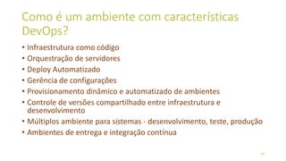 Como é um ambiente com características
DevOps?
• Infraestrutura como código
• Orquestração de servidores
• Deploy Automatizado
• Gerência de configurações
• Provisionamento dinâmico e automatizado de ambientes
• Controle de versões compartilhado entre infraestrutura e
desenvolvimento
• Múltiplos ambiente para sistemas - desenvolvimento, teste, produção
• Ambientes de entrega e integração contínua
19
 