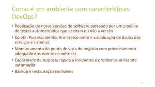 Como é um ambiente com características
DevOps?
• Publicação de novas versões de software passando por um pipeline
de testes automatizados que aceitam ou não a versão
• Coleta, Processamento, Armazenamento e visualização de dados dos
serviços e sistemas
• Monitoramento do ponto de vista do negócio com processamento
adequado dos eventos e métricas
• Capacidade de resposta rápida a incidentes e problemas utilizando
automação
• Backup e restauração confiáveis
20
 