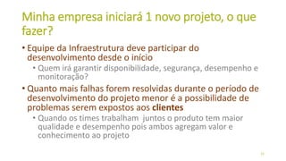 Minha empresa iniciará 1 novo projeto, o que
fazer?
• Equipe da Infraestrutura deve participar do
desenvolvimento desde o início
• Quem irá garantir disponibilidade, segurança, desempenho e
monitoração?
• Quanto mais falhas forem resolvidas durante o período de
desenvolvimento do projeto menor é a possibilidade de
problemas serem expostos aos clientes
• Quando os times trabalham juntos o produto tem maior
qualidade e desempenho pois ambos agregam valor e
conhecimento ao projeto
22
 