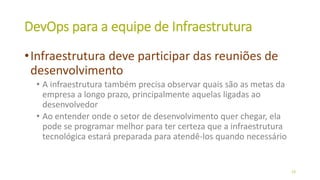 DevOps para a equipe de Infraestrutura
•Infraestrutura deve participar das reuniões de
desenvolvimento
• A infraestrutura também precisa observar quais são as metas da
empresa a longo prazo, principalmente aquelas ligadas ao
desenvolvedor
• Ao entender onde o setor de desenvolvimento quer chegar, ela
pode se programar melhor para ter certeza que a infraestrutura
tecnológica estará preparada para atendê-los quando necessário
23
 