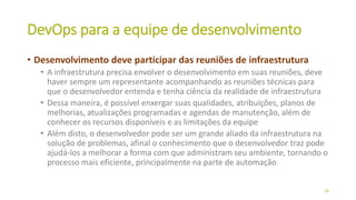 DevOps para a equipe de desenvolvimento
• Desenvolvimento deve participar das reuniões de infraestrutura
• A infraestrutura precisa envolver o desenvolvimento em suas reuniões, deve
haver sempre um representante acompanhando as reuniões técnicas para
que o desenvolvedor entenda e tenha ciência da realidade de infraestrutura
• Dessa maneira, é possível enxergar suas qualidades, atribuições, planos de
melhorias, atualizações programadas e agendas de manutenção, além de
conhecer os recursos disponíveis e as limitações da equipe
• Além disto, o desenvolvedor pode ser um grande aliado da infraestrutura na
solução de problemas, afinal o conhecimento que o desenvolvedor traz pode
ajudá-los a melhorar a forma com que administram seu ambiente, tornando o
processo mais eficiente, principalmente na parte de automação
24
 