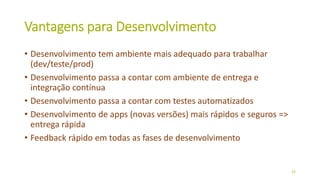 Vantagens para Desenvolvimento
• Desenvolvimento tem ambiente mais adequado para trabalhar
(dev/teste/prod)
• Desenvolvimento passa a contar com ambiente de entrega e
integração contínua
• Desenvolvimento passa a contar com testes automatizados
• Desenvolvimento de apps (novas versões) mais rápidos e seguros =>
entrega rápida
• Feedback rápido em todas as fases de desenvolvimento
26
 