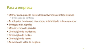 Para a empresa
• Melhor comunicação entre desenvolvimento e infraestrutura
• Diminuição de conflitos
• As soluções funcionam com maior estabilidade e desempenho
• Entregas mais rápidas
• Menor tempo de paradas
• Diminuição de incidentes
• Diminuição de custos
• Diminuição de riscos
• Aumento do valor do negócio
28
 
