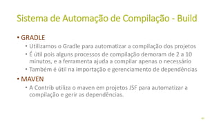 Sistema de Automação de Compilação - Build
• GRADLE
• Utilizamos o Gradle para automatizar a compilação dos projetos
• É útil pois alguns processos de compilação demoram de 2 a 10
minutos, e a ferramenta ajuda a compilar apenas o necessário
• Também é útil na importação e gerenciamento de dependências
• MAVEN
• A Contrib utiliza o maven em projetos JSF para automatizar a
compilação e gerir as dependências.
40
 