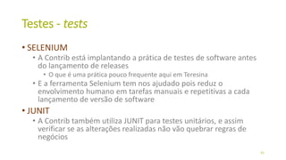 Testes - tests
• SELENIUM
• A Contrib está implantando a prática de testes de software antes
do lançamento de releases
• O que é uma prática pouco frequente aqui em Teresina
• E a ferramenta Selenium tem nos ajudado pois reduz o
envolvimento humano em tarefas manuais e repetitivas a cada
lançamento de versão de software
• JUNIT
• A Contrib também utiliza JUNIT para testes unitários, e assim
verificar se as alterações realizadas não vão quebrar regras de
negócios
41
 