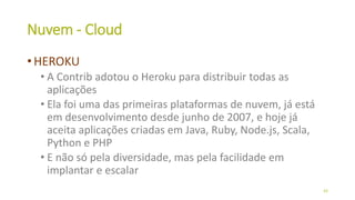 Nuvem - Cloud
• HEROKU
• A Contrib adotou o Heroku para distribuir todas as
aplicações
• Ela foi uma das primeiras plataformas de nuvem, já está
em desenvolvimento desde junho de 2007, e hoje já
aceita aplicações criadas em Java, Ruby, Node.js, Scala,
Python e PHP
• E não só pela diversidade, mas pela facilidade em
implantar e escalar
43
 
