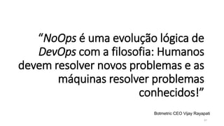 “NoOps é uma evolução lógica de
DevOps com a filosofia: Humanos
devem resolver novos problemas e as
máquinas resolver problemas
conhecidos!”
47
Botmetric CEO Vijay Rayapati
 