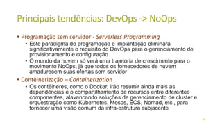 Principais tendências: DevOps -> NoOps
• Programação sem servidor - Serverless Programming
• Este paradigma de programação e implantação eliminará
significativamente o requisito do DevOps para o gerenciamento de
provisionamento e configuração
• O mundo da nuvem só verá uma trajetória de crescimento para o
movimento NoOps, já que todos os fornecedores de nuvem
amadurecem suas ofertas sem servidor
• Contêinerização – Containerization
• Os contêineres, como o Docker, irão resumir ainda mais as
dependências e o compartilhamento de recursos entre diferentes
componentes, alavancando soluções de gerenciamento de cluster e
orquestração como Kubernetes, Mesos, ECS, Nomad, etc., para
fornecer uma visão comum da infra-estrutura subjacente
48
 
