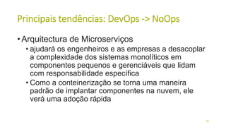 Principais tendências: DevOps -> NoOps
• Arquitectura de Microserviços
• ajudará os engenheiros e as empresas a desacoplar
a complexidade dos sistemas monolíticos em
componentes pequenos e gerenciáveis ​​que lidam
com responsabilidade específica
• Como a conteinerização se torna uma maneira
padrão de implantar componentes na nuvem, ele
verá uma adoção rápida
49
 