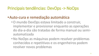 Principais tendências: DevOps -> NoOps
•Auto-cura e remediação automática
•O mundo DevOps estava limitado a construir,
implementar e provisionar enquanto as operações
do dia-a-dia são tratadas de forma manual ou semi-
automatizada
•No NoOps as máquinas podem resolver problemas
conhecidos e repetitivos e os engenheiros podem
resolver novos problemas
51
 