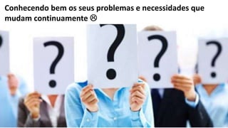 8
Conhecendo bem os seus problemas e necessidades que
mudam continuamente 
 