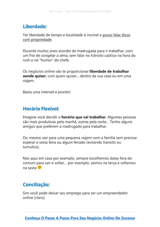 Alex Vargas – Guia Para O Empreendedorismo Digital
Conheça O Passo A Passo Para Seu Negócio Online De Sucesso
Liberdade:
Ter liberdade de tempo e localidade é incrível e posso falar disso
com propriedade.
Durante muitos anos acordei de madrugada para ir trabalhar, com
um frio de congelar a alma, sem falar no trânsito caótico na hora do
rush e no “humor” do chefe.
Os negócios online vão te proporcionar liberdade de trabalhar
aonde quiser, com quem quiser... dentro da sua casa ou em uma
viajem.
Basta uma internet e pronto!
Horário Flexível:
Imagine você decidir o horário que vai trabalhar. Algumas pessoas
são mais produtivas pela manhã, outras pela noite… Tenho alguns
amigos que preferem a madrugado para trabalhar.
Ou mesmo sair para uma pequena viajem com a família sem precisar
esperar a sexta feira ou algum feriado (evitando transito ou
tumultos).
Nós aqui em casa por exemplo, sempre escolhemos datas fora do
comum para sair e voltar… por exemplo, saímos na terça e voltamos
na sexta
Conciliação:
Sim você pode deixar seu emprego para ser um empreendedor
online (claro).
 