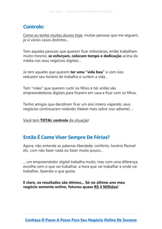 Alex Vargas – Guia Para O Empreendedorismo Digital
Conheça O Passo A Passo Para Seu Negócio Online De Sucesso
Controle:
Como eu tenho muitos alunos hoje, muitas pessoas que me seguem,
já vi vários casos distintos…
Tem aquelas pessoas que querem ficar milionárias, então trabalham
muito mesmo, se esforçam, colocam tempo e dedicação acima da
média nos seus negócios digitais…
Já tem aqueles que querem ter uma “vida boa” e com isso
reduzem seu horário de trabalho e curtem a vida…
Tem “mães” que querem curtir os filhos e tal, então são
empreendedoras digitais para ficarem em casa e ficar com os filhos.
Tenho amigos que decidiram ficar um ano inteiro viajando, seus
negócios continuaram rodando (falarei mais sobre isso adiante) ...
Você tem TOTAL controle da situação!
Então É Como Viver Sempre De Férias?
Agora, não entenda as palavras liberdade, conforto, horário flexível
etc. com não fazer nada ou fazer muito pouco...
... um empreendedor digital trabalha muito, mas com uma diferença,
escolhe com o que vai trabalhar, a hora que vai trabalhar e onde vai
trabalhar, fazendo o que gosta.
E claro, os resultados são ótimos... Só no último ano meu
negócio somente online, faturou quase R$ 4 Milhões!
 