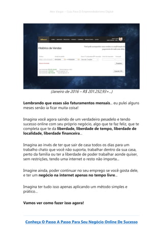 Alex Vargas – Guia Para O Empreendedorismo Digital
Conheça O Passo A Passo Para Seu Negócio Online De Sucesso
(Janeiro de 2016 – R$ 201.252,93+...)
Lembrando que esses são faturamentos mensais... eu pulei alguns
meses senão ia ficar muita coisa!
Imagina você agora saindo de um verdadeiro pesadelo e tendo
sucesso online com seu próprio negócio, algo que te faz feliz, que te
completa que te da liberdade, liberdade de tempo, liberdade de
localidade, liberdade financeira...
Imagina ao invés de ter que sair de casa todos os dias para um
trabalho chato que você não suporta, trabalhar dentro da sua casa,
perto da família ou ter a liberdade de poder trabalhar aonde quiser,
sem restrições, tendo uma internet o resto não importa...
Imagine ainda, poder continuar no seu emprego se você gosta dele,
e ter um negócio na internet apenas no tempo livre...
Imagina ter tudo isso apenas aplicando um método simples e
prático…
Vamos ver como fazer isso agora!
 
