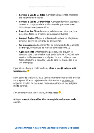 Alex Vargas – Guia Para O Empreendedorismo Digital
Conheça O Passo A Passo Para Seu Negócio Online De Sucesso
• Compra E Venda De Sites (Comprar sites prontos, melhorar
ele, revender com lucro);
• Compra E Venda De Domínios (Comprar domínios expirados
ou novos com potencial e então revender para quem tem
interesse por um preço maior);
• Investidor Em Sites (Entrar com dinheiro em sites que tem
potencial, fazer ele crescer e então receber lucros);
• Aluguel Online (Alugar a utilização de softwares, plugins ou
sistemas que você comprou ou que assina);
• Ter Uma Agencia (lançamentos de produtos digitais, geração
de trafego, construção de marca e autoridade etc...);
• Agenciamento (Intermediário para serviços, alguém te
contrata para criar um site, você então cobra R$ 2000,00 pelo
serviço, então você contrata alguém da sua confiança para
fazer o trabalho e paga R$ 1500,00 para ele (claro, isso é só
um exemplo));
E por aí vai... basta a criatividade ou olhar o que já existe e está
funcionando .
Bom, como te falei antes, eu já venho empreendendo online a vários
anos (quase 12 anos hoje) e errei muito tentando modelos de
negócios errados ou que eram muito complicados e que exigiam
muito esforço.
Sim, eu errei muito, várias vezes, muitas vezes ...
Até que encontrei o melhor tipo de negócio online que pode
existir...
 