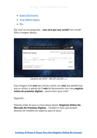 Alex Vargas – Guia Para O Empreendedorismo Digital
Conheça O Passo A Passo Para Seu Negócio Online De Sucesso
• Expert Dominante;
• Viver Melhor Agora;
• Etc...
Daí você vai me perguntar… mas será que isso vende? Sim vende!
Olha a imagem abaixo…
(Janeiro de 2016 – R$ 201.252,93+...)
Essa imagem é de uma das minhas contas, em uma das plataformas
que eu utilizo, é apenas de 1 mês de faturamento com meu negócio
online de produtos digitais… parece bom para você?
Seguindo...
Falando então do que é o foco desse ebook, Negócios Online No
Mercado De Produtos Digitais… Também é claro que existem
dezenas de modelos de negócios para se atuar.
 