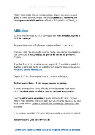 Alex Vargas – Guia Para O Empreendedorismo Digital
Conheça O Passo A Passo Para Seu Negócio Online De Sucesso
Porem hoje nesse ebook vamos abordar alguns dos que eu mais
gosto e tenho convicção que tem maior potencial lucrativo, de
renda passiva e de liberdade: Afiliados, Infoprodutor E Serviços.
Afiliados:
Esse é o modelo que eu total convicção ser mais simples, rápido e
fácil de começar.
Simplesmente uma solução que veio para abalar o mercado.
Imagina, você não cria nada, não faz nada... apenas faz divulgação e
fica com 50% a 80%(média) do preço da venda do produto...
ÓTIMO!
A melhor forma de trabalhar nesse segmento é se afiliar a produtos
digitais. E para isso basta se cadastrar em alguma plataforma como:
Hotmart, Eduzz, Monetizze.
Depois é só escolher os produtos e começar a divulgar;
Basicamente é isso… É tão simples como se parece.
A forma de trabalhar como afiliado é simplesmente você saber
como mostrar esses produtos para as pessoas interessadas…
Esse “mostrar para as pessoas” pode ser feito de várias formas
(falarei mais adiante), inclusive sem que você nunca apareça, ou seja,
você pode indicar centenas de milhares de vendas sem nunca nem
aparecer…
... eu mesmo faço isso em vários segmentos do meu negócio online.
Basicamente O Que Você Precisa É:
 