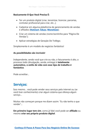 Alex Vargas – Guia Para O Empreendedorismo Digital
Conheça O Passo A Passo Para Seu Negócio Online De Sucesso
Basicamente O Que Você Precisa É:
• Ter um produto digital (criar, terceirizar, licenciar, parcerias,
contratar profissional para criar, etc...);
• Cadastrar em alguma plataforma de gerenciamento de vendas
e afiliados (Hotmart, Eduzz, Monetizze);
• Criar um sistema de vendas (nome bonitinho para “Página De
Vendas”);
• Aplicar estratégias de Geração De Trafego;
Simplesmente é um modelo de negócios fantástico!
As possibilidades são incríveis!
Independente, sendo você que crie ou não, o faturamento é alto, o
processo todo (divulgação, venda, entrega) é totalmente
automático, o estilo de vida com esse tipo de trabalho é
fantástico.
Pode acreditar...
Serviços:
Isso mesmo… você pode vender seus serviços pela internet ou (se
você tiver conhecimento) criar algum sistema que ofereça algum
serviço…
Muitos não começam porque me dizem assim: “Eu não tenho o que
vender”...
Em primeiro lugar tem sim, como já falei você pode ser afiliado ou
mesmo criar seu próprio produto digital.
 
