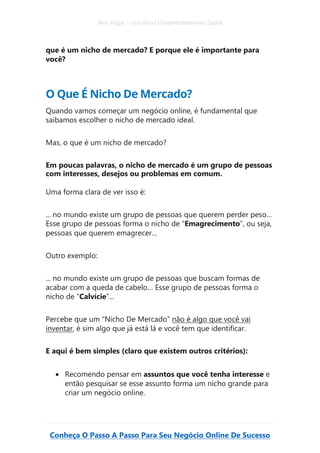 Alex Vargas – Guia Para O Empreendedorismo Digital
Conheça O Passo A Passo Para Seu Negócio Online De Sucesso
que é um nicho de mercado? E porque ele é importante para
você?
O Que É Nicho De Mercado?
Quando vamos começar um negócio online, é fundamental que
saibamos escolher o nicho de mercado ideal.
Mas, o que é um nicho de mercado?
Em poucas palavras, o nicho de mercado é um grupo de pessoas
com interesses, desejos ou problemas em comum.
Uma forma clara de ver isso é:
... no mundo existe um grupo de pessoas que querem perder peso…
Esse grupo de pessoas forma o nicho de “Emagrecimento”, ou seja,
pessoas que querem emagrecer…
Outro exemplo:
... no mundo existe um grupo de pessoas que buscam formas de
acabar com a queda de cabelo… Esse grupo de pessoas forma o
nicho de “Calvície”...
Percebe que um “Nicho De Mercado” não é algo que você vai
inventar, é sim algo que já está lá e você tem que identificar.
E aqui é bem simples (claro que existem outros critérios):
• Recomendo pensar em assuntos que você tenha interesse e
então pesquisar se esse assunto forma um nicho grande para
criar um negócio online.
 