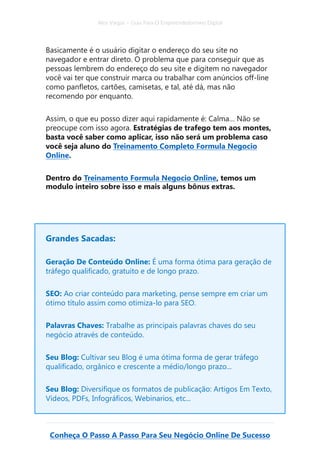 Alex Vargas – Guia Para O Empreendedorismo Digital
Conheça O Passo A Passo Para Seu Negócio Online De Sucesso
Basicamente é o usuário digitar o endereço do seu site no
navegador e entrar direto. O problema que para conseguir que as
pessoas lembrem do endereço do seu site e digitem no navegador
você vai ter que construir marca ou trabalhar com anúncios off-line
como panfletos, cartões, camisetas, e tal, até dá, mas não
recomendo por enquanto.
Assim, o que eu posso dizer aqui rapidamente é: Calma… Não se
preocupe com isso agora. Estratégias de trafego tem aos montes,
basta você saber como aplicar, isso não será um problema caso
você seja aluno do Treinamento Completo Formula Negocio
Online.
Dentro do Treinamento Formula Negocio Online, temos um
modulo inteiro sobre isso e mais alguns bônus extras.
Grandes Sacadas:
Geração De Conteúdo Online: É uma forma ótima para geração de
tráfego qualificado, gratuito e de longo prazo.
SEO: Ao criar conteúdo para marketing, pense sempre em criar um
ótimo título assim como otimiza-lo para SEO.
Palavras Chaves: Trabalhe as principais palavras chaves do seu
negócio através de conteúdo.
Seu Blog: Cultivar seu Blog é uma ótima forma de gerar tráfego
qualificado, orgânico e crescente a médio/longo prazo...
Seu Blog: Diversifique os formatos de publicação: Artigos Em Texto,
Vídeos, PDFs, Infográficos, Webinarios, etc...
 