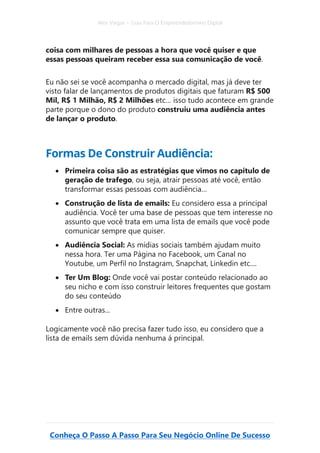 Alex Vargas – Guia Para O Empreendedorismo Digital
Conheça O Passo A Passo Para Seu Negócio Online De Sucesso
coisa com milhares de pessoas a hora que você quiser e que
essas pessoas queiram receber essa sua comunicação de você.
Eu não sei se você acompanha o mercado digital, mas já deve ter
visto falar de lançamentos de produtos digitais que faturam R$ 500
Mil, R$ 1 Milhão, R$ 2 Milhões etc… isso tudo acontece em grande
parte porque o dono do produto construiu uma audiência antes
de lançar o produto.
Formas De Construir Audiência:
• Primeira coisa são as estratégias que vimos no capitulo de
geração de trafego, ou seja, atrair pessoas até você, então
transformar essas pessoas com audiência…
• Construção de lista de emails: Eu considero essa a principal
audiência. Você ter uma base de pessoas que tem interesse no
assunto que você trata em uma lista de emails que você pode
comunicar sempre que quiser.
• Audiência Social: As mídias sociais também ajudam muito
nessa hora. Ter uma Página no Facebook, um Canal no
Youtube, um Perfil no Instagram, Snapchat, Linkedin etc....
• Ter Um Blog: Onde você vai postar conteúdo relacionado ao
seu nicho e com isso construir leitores frequentes que gostam
do seu conteúdo
• Entre outras...
Logicamente você não precisa fazer tudo isso, eu considero que a
lista de emails sem dúvida nenhuma á principal.
 