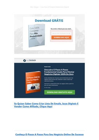 Alex Vargas – Guia Para O Empreendedorismo Digital
Conheça O Passo A Passo Para Seu Negócio Online De Sucesso
Se Quiser Saber Como Criar Lista De Emails, Iscas Digitais E
Vender Como Afiliado, Clique Aqui
 