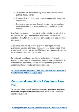 Alex Vargas – Guia Para O Empreendedorismo Digital
Conheça O Passo A Passo Para Seu Negócio Online De Sucesso
• Criar vídeos de dicas sobre algum assunto relacionado ao
público do seu nicho;
• Então no final do vídeo fazer uma recomendação de produto
relacionado;
• Ou mesmo fazer como o Blog, de tempos em tempos fazer
vídeo Review de um determinado produto afiliado ou seu
mesmo;
Isso funciona porque no Youtube é muito mais fácil atrair público
qualificado, ou seja, seu vídeo tem a tendência de ser muito
assistido (claro, tem alguns critérios para isso) e com isso converter
em vendas.
Além disso, mesmo nos vídeos que você não faça nenhuma
promoção, que seja apenas de conteúdo, você pode colocar links
(na descrição, em anotações, no CTA) para suas páginas de captura,
ou até mesmo para links de afiliados.
Eu tenho vários afiliados que fazem assim: Criam vídeos de
conteúdo, sem recomendar nenhum produto, mas na descrição do
vídeo sempre deixam seu link de afiliado para meu produto, e
acabam ganhando muitas comissões com isso.
Se Quiser Saber Como Criar Um Canal E Vídeos Para Youtube E
Vender Como Afiliado, Clique Aqui
Construindo Audiência E Vendendo Para
Eles
Se você escolheu seu nicho em um assunto que gosta, que tem
interesse e algum conhecimento, você pode muito facilmente
construir audiência.
 