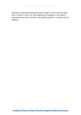 Alex Vargas – Guia Para O Empreendedorismo Digital
Conheça O Passo A Passo Para Seu Negócio Online De Sucesso
Acredite, os bons gestores geralmente sabem a hora certa de dizer
não e manter o foco nos seus objetivos já traçados e você deve ir
exatamente por esse caminho caso queira garantir o sucesso do seu
negócio.
 