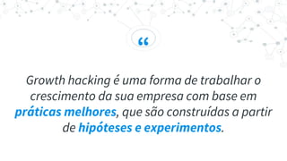 “
Growth hacking é uma forma de trabalhar o
crescimento da sua empresa com base em
práticas melhores, que são construídas a partir
de hipóteses e experimentos.
 