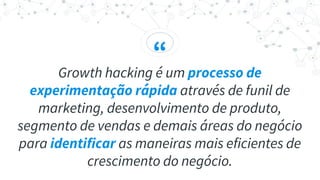 “
Growth hacking é um processo de
experimentação rápida através de funil de
marketing, desenvolvimento de produto,
segmento de vendas e demais áreas do negócio
para identificar as maneiras mais eficientes de
crescimento do negócio.
 