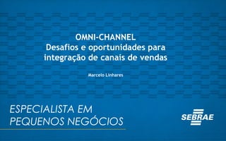ESPECIALISTA EM
PEQUENOS NEGÓCIOS
OMNI-CHANNEL
Desafios e oportunidades para
integração de canais de vendas
Marcelo Linhares
 