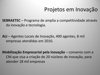 Projetos em Inovação
SEBRAETEC – Programa de amplia a competitividade através
  da inovação e tecnologia.

ALI – Agentes Locais de Inovação, 400 agentes, 8 mil
  empresas atendidas em 2010.

Mobilização Empresarial pela Inovação – convenio com a
 CNI que visa a criação de 20 núcleos de inovação, para
 atender 18 mil empresas
 