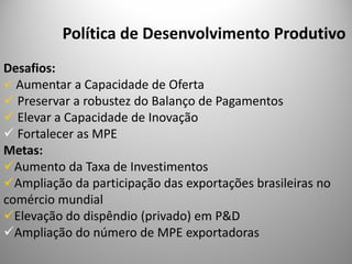Política de Desenvolvimento Produtivo
Desafios:
  Aumentar a Capacidade de Oferta
  Preservar a robustez do Balanço de Pagamentos
  Elevar a Capacidade de Inovação
  Fortalecer as MPE
Metas:
  Aumento da Taxa de Investimentos
  Ampliação da participação das exportações brasileiras no
comércio mundial
  Elevação do dispêndio (privado) em P&D
  Ampliação do número de MPE exportadoras
 