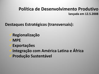 Política de Desenvolvimento Produtivo
                                   lançada em 12.5.2008


Destaques Estratégicos (transversais):

    Regionalização
    MPE
    Exportações
    Integração com América Latina e África
    Produção Sustentável
 